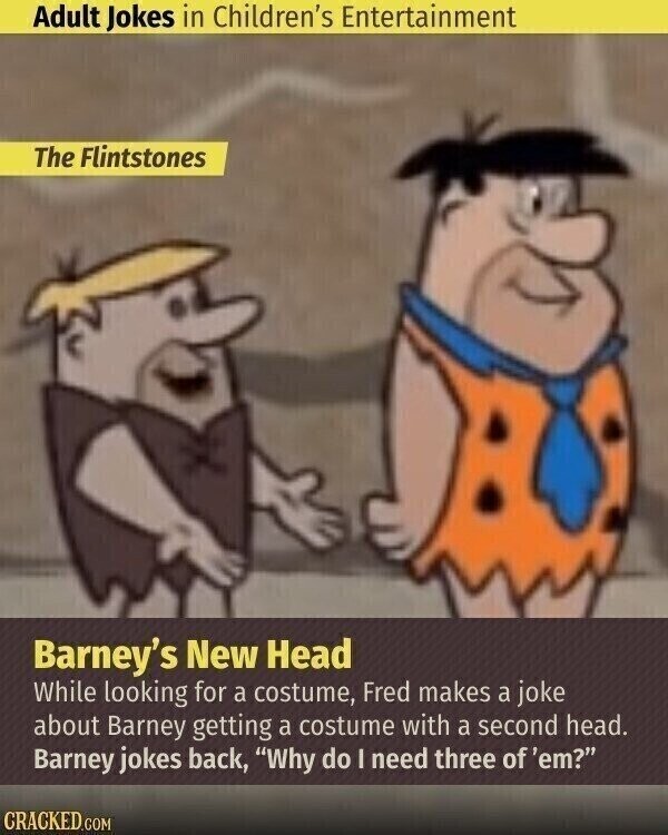 Adult Jokes in Children's Entertainment The Flintstones Barney's New Head While looking for a costume, Fred makes a joke about Barney getting a costume with a second head. Barney jokes back, Why do I need three of 'em? CRACKED.COM