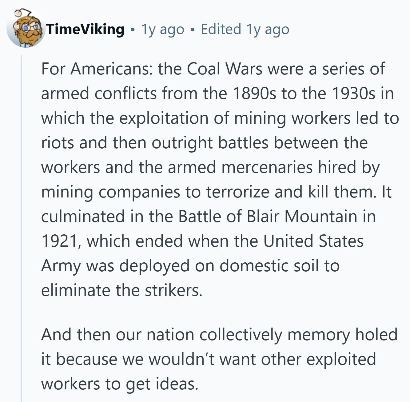 TimeViking 1y ago Edited 1y ago For Americans: the Coal Wars were a series of armed conflicts from the 1890s to the 1930s in which the exploitation of mining workers led to riots and then outright battles between the workers and the armed mercenaries hired by mining companies to terrorize and kill them. It culminated in the Battle of Blair Mountain in 1921, which ended when the United States Army was deployed on domestic soil to eliminate the strikers. And then our nation collectively memory holed it because we wouldn't want other exploited workers to get ideas. 