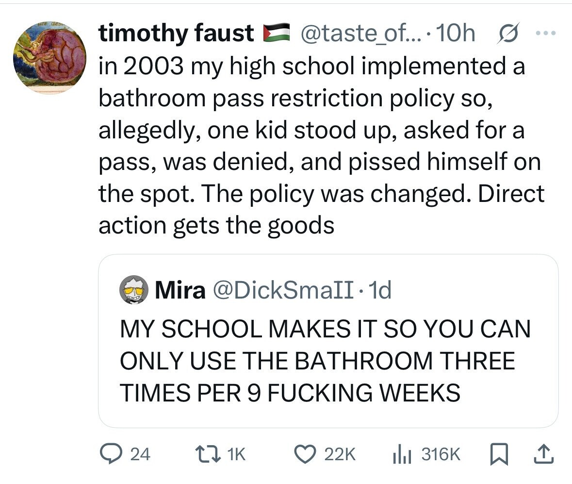 timothy faust @taste_of... 10h S ... in 2003 my high school implemented a bathroom pass restriction policy so, allegedly, one kid stood up, asked for a pass, was denied, and pissed himself on the spot. The policy was changed. Direct action gets the goods Mira @DickSmaII. dd MY SCHOOL MAKES IT so YOU CAN ONLY USE THE BATHROOM THREE TIMES PER 9 FUCKING WEEKS 24 1K 22K 316K 