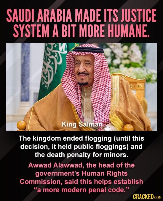 SAUDI ARABIA MADE ITS JUSTICE SYSTEM A BIT MORE HUMANE. King Salman The kingdom ended flogging (until this decision, it held public floggings) and the death penalty for minors. Awwad Alawwad, the head of the government's Human Rights Commission, said this helps establish a more modern penal code. CRACKED.COM