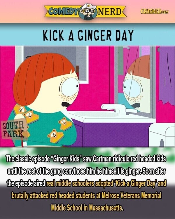 COMEDY NERD GRACKED.COM KICK A GINGER DAY SOUTH PARK The classic episode Ginger Kids saw Cartman ridicule red headed kids until the rest ofí the gang convinces him he himself is ginger. Soon after the episode aired real middle schoolers adopted 'Kick a Ginger Day' and brutally attacked red headed students at Melrose Veterans Memorial Middle School in Massachusetts.