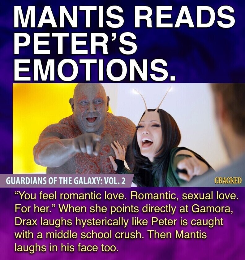 MANTIS READS PETER'S EMOTIONS. GUARDIANS OF THE GALAXY: VOL.2 CRACKED You feel romantic love. Romantic, sexual love. For her. When she points directly at Gamora, Drax laughs hysterically like Peter is caught with a middle school crush. Then Mantis laughs in his face too.