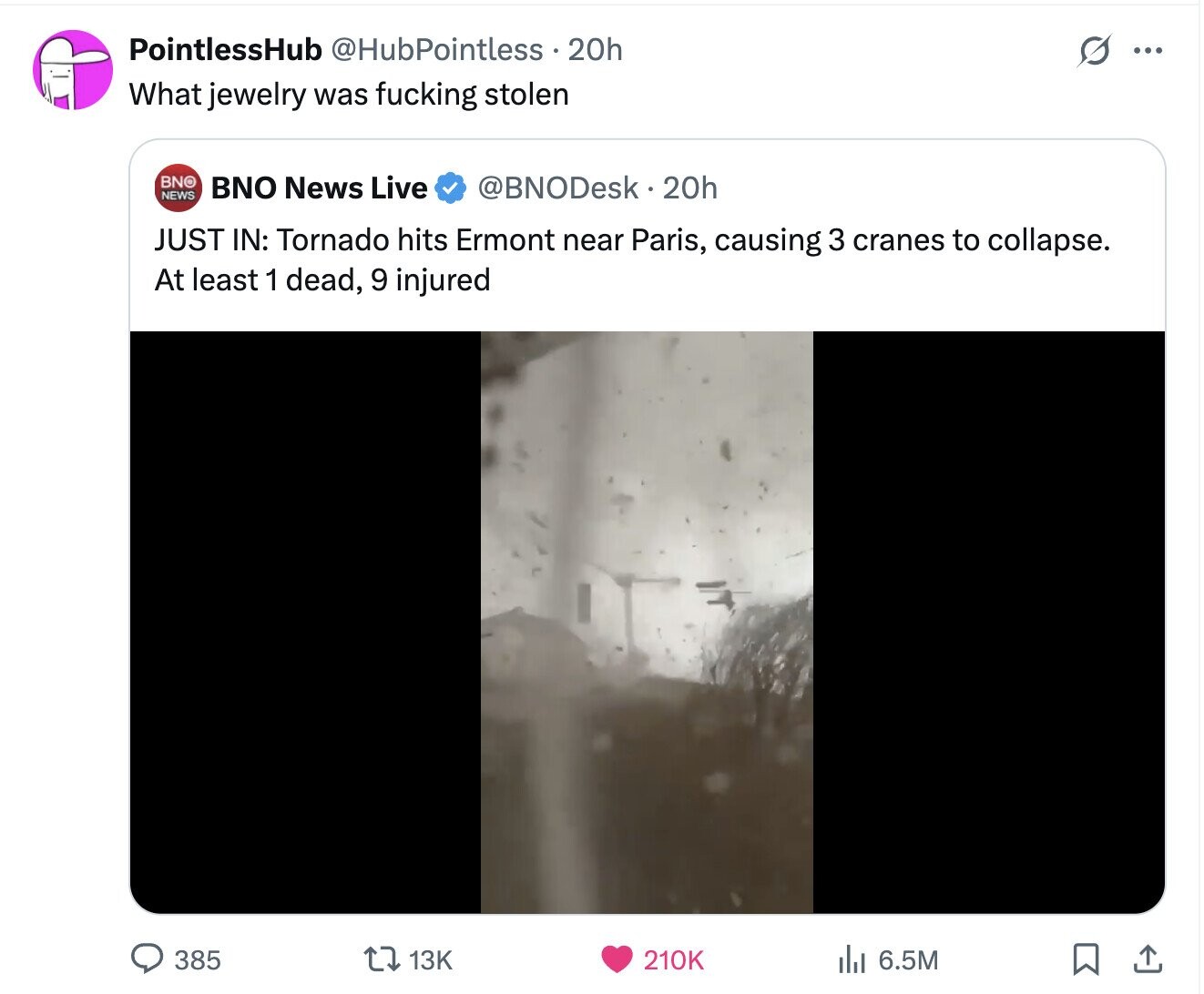 PointlessHub @HubPointless 20h S ... What jewelry was fucking stolen BNO BNO News Live @BNODesk 20h NEWS JUST IN: Tornado hits Ermont near Paris, causing 3 cranes to collapse. At least 1 dead, 9 injured 385 13K 210K del 6.5M 