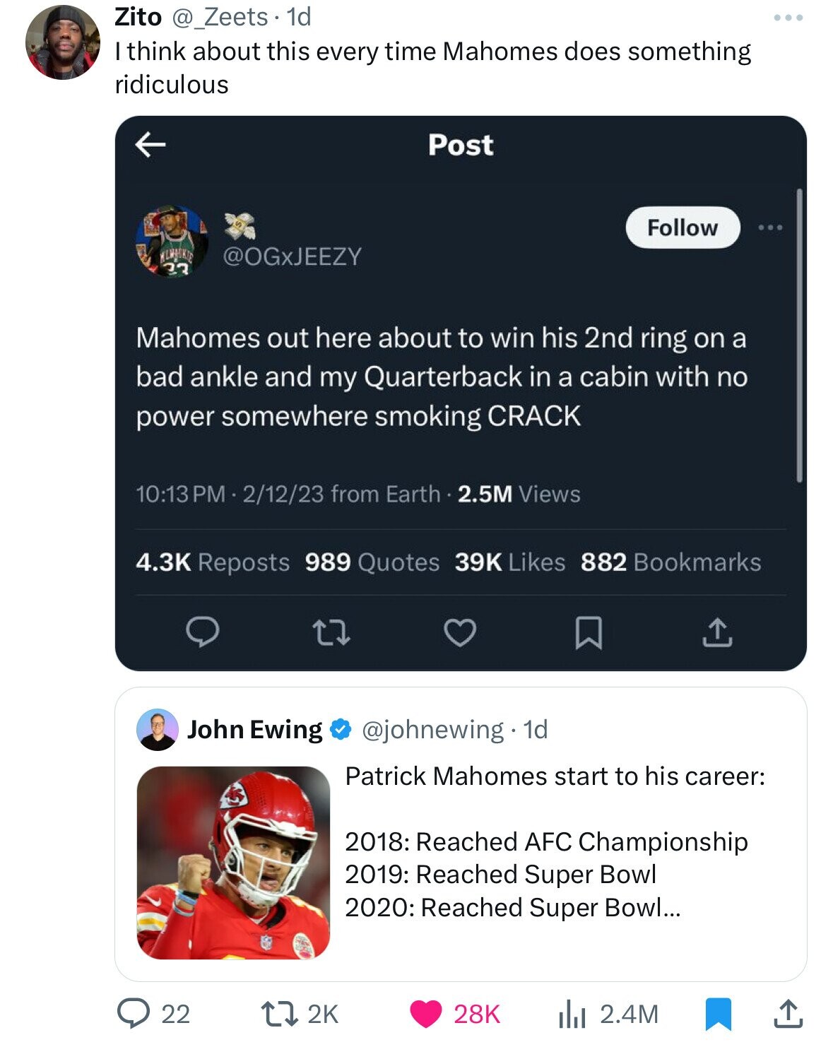 Zito @_Zeets . 1 1d ... I think about this every time Mahomes does something ridiculous Post Follow WLWACKIE @OGxJEEZY 23 Mahomes out here about to win his 2nd ring on a bad ankle and my Quarterback in a cabin with no power somewhere smoking CRACK 10:13 PM . 2/12/23 from Earth . 2.5M Views 4.3K Reposts 989 Quotes 39K Likes 882 Bookmarks @johnewing 1d John Ewing Patrick Mahomes start to his career: 2018: Reached AFC Championship 2019: Reached Super Bowl 2020: Reached Super Bowl... 22 2K 28K 2.4M
