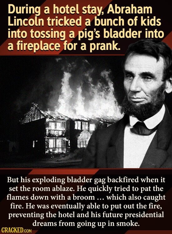 During a hotel stay, Abraham Lincoln tricked a bunch of kids into tossing a pig's bladder into a fireplace for a prank. But his exploding bladder gag backfired when it set the room ablaze. Не quickly tried to pat the flames down with a broom ... which also caught fire. Не was eventually able to put out the fire, preventing the hotel and his future presidential dreams from going up in smoke. CRACKED.COM