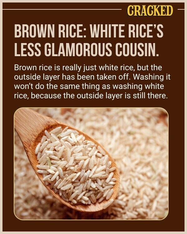 CRACKED BROWN RICE: WHITE RICE'S LESS GLAMOROUS COUSIN. Brown rice is really just white rice, but the outside layer has been taken off. Washing it won't do the same thing as washing white rice, because the outside layer is still there.