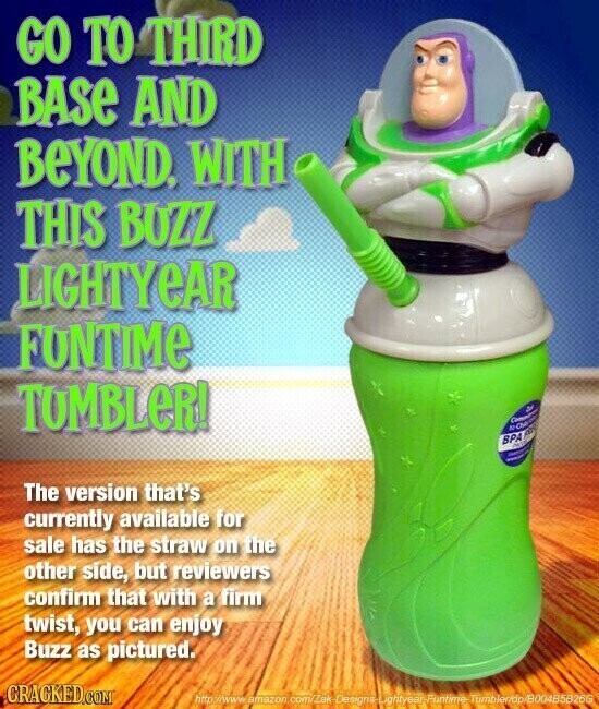 GO TO THIRD BASE AND BEYOND, WITH THIS BUZZ LIGHTYEAR FUNTIME TUMBLER! NOP Committee - D BPA NC AN - - The version that's currently available for sale has the straw on the other side, but reviewers confirm that with a firm twist, you can enjoy Buzz as pictured. GRACKED.COM http://www.amazon com/Zak-Designs-Lightyear-Funtime-Tumbler/dp/B004B5B26G