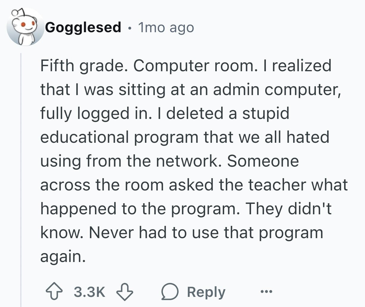 Gogglesed . 1mo ago Fifth grade. Computer room. I realized that I was sitting at an admin computer, fully logged in. I deleted a stupid educational program that we all hated using from the network. Someone across the room asked the teacher what happened to the program. They didn't know. Never had to use that program again. 3.3K Reply ...