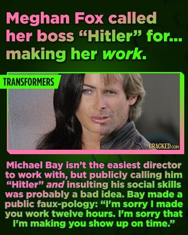Meghan Fox called her boss Hitler for... making her work. TRANSFORMERS CRACKED.COM Michael Bay isn't the easiest director to work with, but publicly calling him Hitler and insulting his social skills was probably a bad idea. Bay made a public faux-pology: I'm sorry I made you work twelve hours. I'm sorry that I'm making you show up on time.