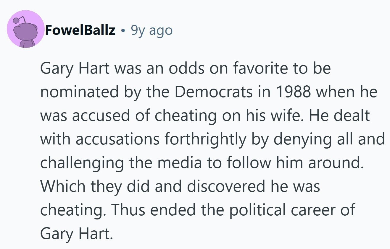 FowelBallz 9y ago Gary Hart was an odds on favorite to be nominated by the Democrats in 1988 when he was accused of cheating on his wife. Не dealt with accusations forthrightly by denying all and challenging the media to follow him around. Which they did and discovered he was cheating. Thus ended the political career of Gary Hart.