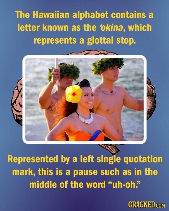 The Hawaiian alphabet contains a letter known as the 'okina, which represents a glottal stop. Represented by a left single quotation mark, this is a pause such as in the middle of the word uh-oh. CRACKED.COM