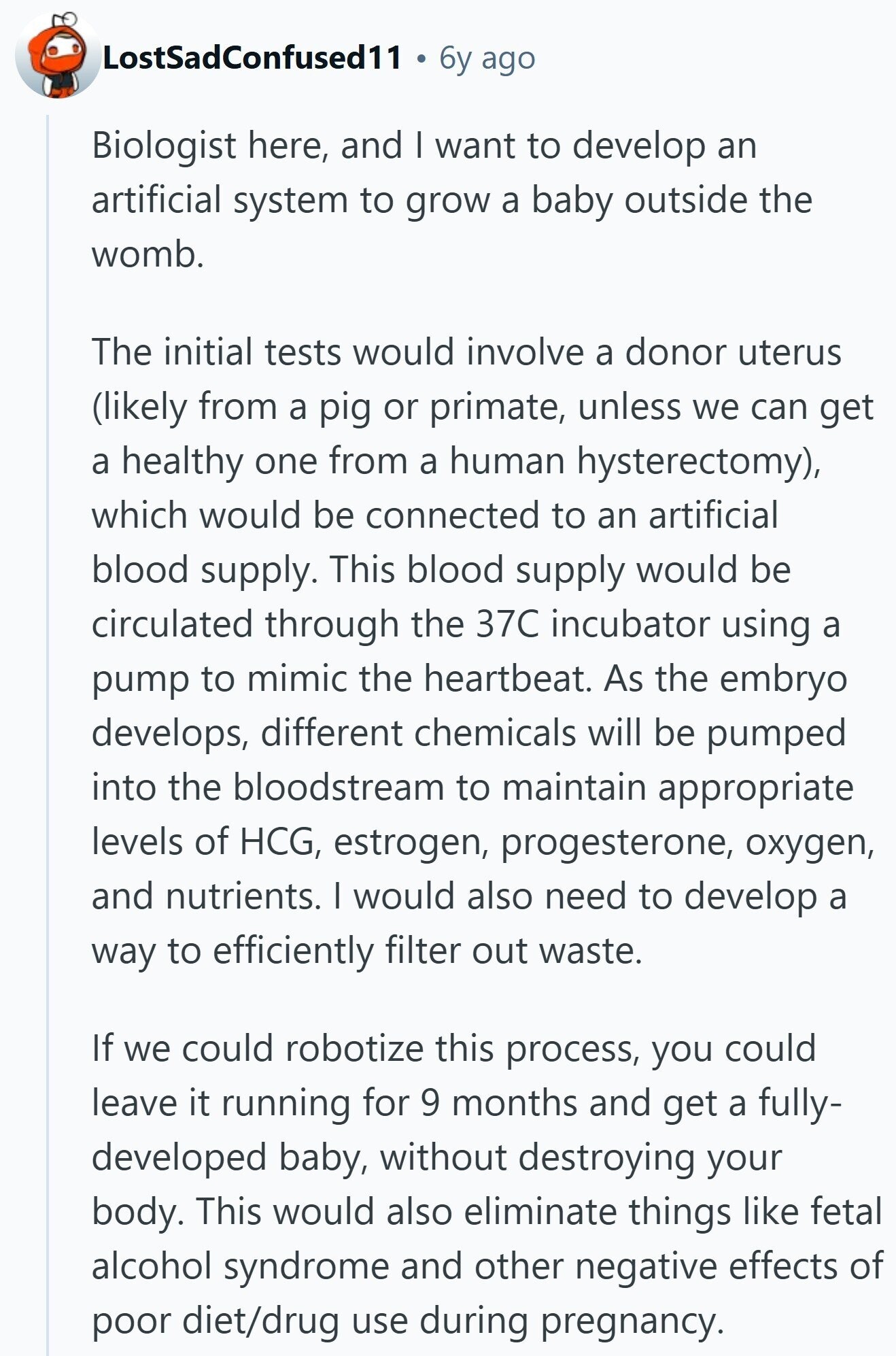 LostSadConfused11 6y ago Biologist here, and I want to develop an artificial system to grow a baby outside the womb. The initial tests would involve a donor uterus (likely from a pig or primate, unless we can get a healthy one from a human hysterectomy), which would be connected to an artificial blood supply. This blood supply would be circulated through the 37C incubator using a pump to mimic the heartbeat. As the embryo develops, different chemicals will be pumped into the bloodstream to maintain appropriate levels of HCG, estrogen, progesterone, oxygen, and nutrients. I would also need to develop