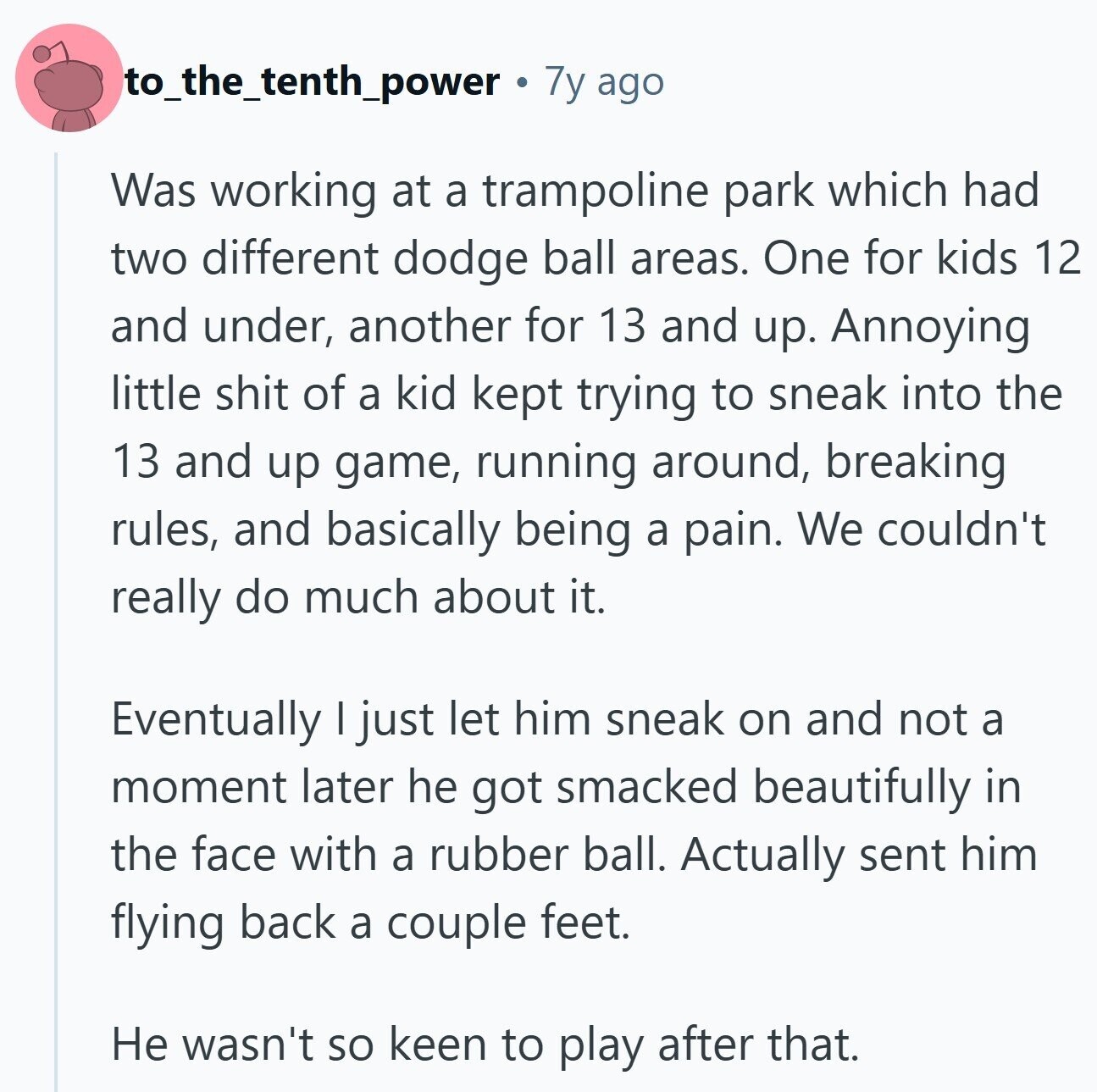 to_the_tenth_power 7y ago Was working at a trampoline park which had two different dodge ball areas. One for kids 12 and under, another for 13 and up. Annoying little shit of a kid kept trying to sneak into the 13 and up game, running around, breaking rules, and basically being a pain. We couldn't really do much about it. Eventually I just let him sneak on and not a moment later he got smacked beautifully in the face with a rubber ball. Actually sent him flying back a couple feet. Не wasn't so keen to play after that.