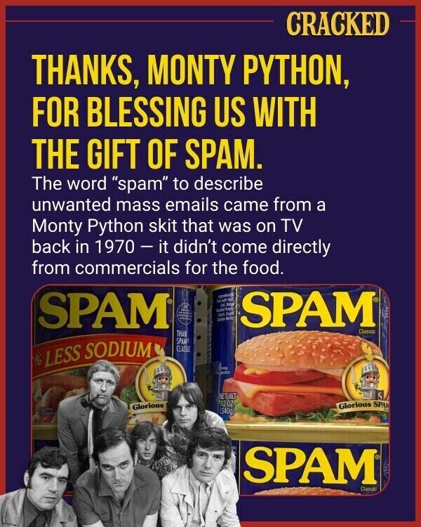 CRACKED THANKS, MONTY PYTHON, FOR BLESSING US WITH THE GIFT OF SPAM. The word spam to describe unwanted mass emails came from a Monty Python skit that was on TV back in 1970-it didn't come directly from commercials for the food. SPAM M 10 of DE VON - more un Soup - UND WITH SPAM Classic THAN SPAM % LESS SODIUM CLASSIC nag gestion NET WT S 12 OZ Glorious SPA Glorious (340g) SPAM Classic
