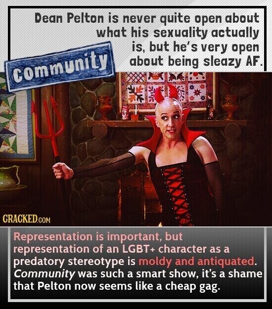 Dean Pelton is never quite open about what his sexuality actually is, but he's very open about being sleazy AF. community CRACKED.COM Representation is important, but representation of an LGBT+ character as a predatory stereotype is moldy and antiquated. Community was such a smart show, it's a shame that Pelton now seems like a cheap gag.