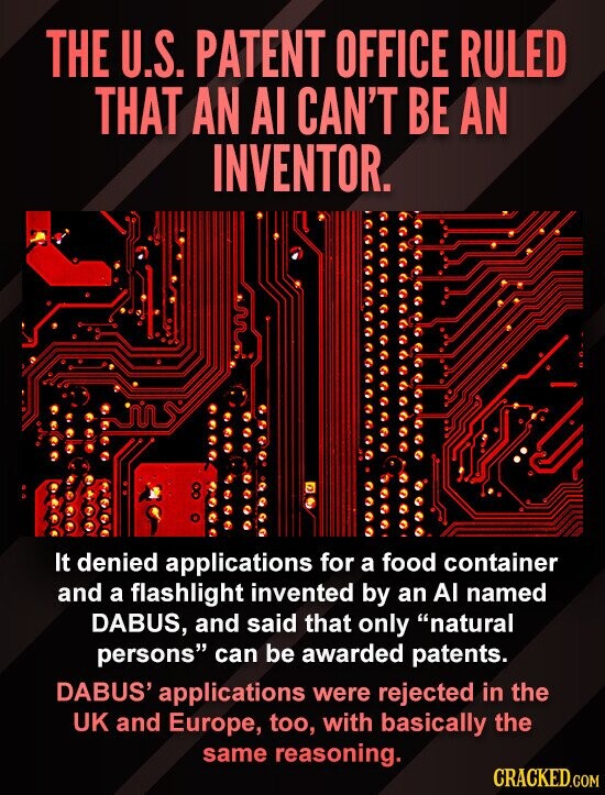 THE U.S. PATENT OFFICE RULED THAT AN AI CAN'T BE AN INVENTOR. 8 It denied applications for a food container and a flashlight invented by an AI named DABUS, and said that only natural persons can be awarded patents. DABUS' applications were rejected in the UK and Europe, too, with basically the same reasoning. CRACKED.COM