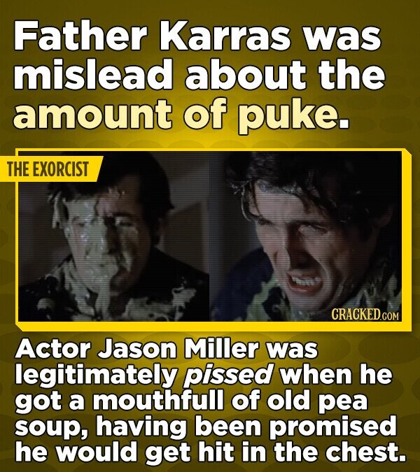 Father Karras was mislead about the amount of puke. THE EXORCIST CRACKED.COM Actor Jason Miller was legitimately pissed when he got a mouthfull of old pea soup, having been promised he would get hit in the chest.