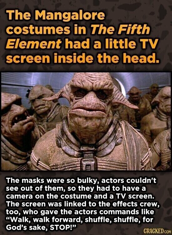 The Mangalore costumes in The Fifth Element had a little TV screen inside the head. The masks were so bulky, actors couldn't see out of them, so they had to have a camera on the costume and a TV screen. The screen was linked to the effects crew, too, who gave the actors commands like Walk, walk forward, shuffle, shuffle, for God's sake, STOP! CRACKED.COM