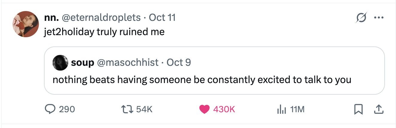 nn. @eternaldroplets. Oct 11 ... jet2holiday truly ruined me soup @masochhist. Oct 9 nothing beats having someone be constantly excited to talk to you 290 54K 430K del 11M 