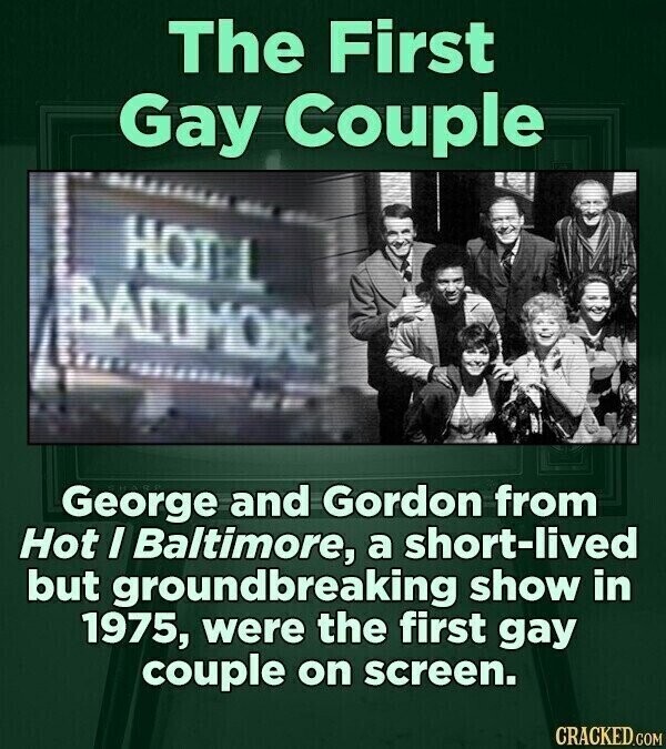 The First Gay Couple HOTEL BACTIMORE George and Gordon from Hot I Baltimore, a short-lived but groundbreaking show in 1975, were the first gay couple on screen. CRACKED.COM