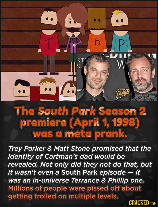.. T b P -DIII IV RTS Ye W The South Park Season 2 premiere (April 1, 1998) was a meta prank. Trey Parker & Matt Stone promised that the identity of Cartman's dad would be revealed. Not only did they not do that, but it wasn't even a South Park episode - it was an in-universe Terrance & Phillip one. Millions of people were pissed off about getting trolled on multiple levels. CRACKED.COM