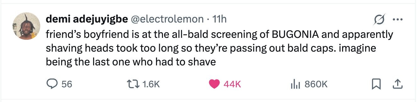 demi adejuyigbe @electrolemon 11h ... friend's boyfriend is at the all-bald screening of BUGONIA and apparently shaving heads took too long so they're passing out bald caps. imagine being the last one who had to shave 56 1.6K 44K del 860K 