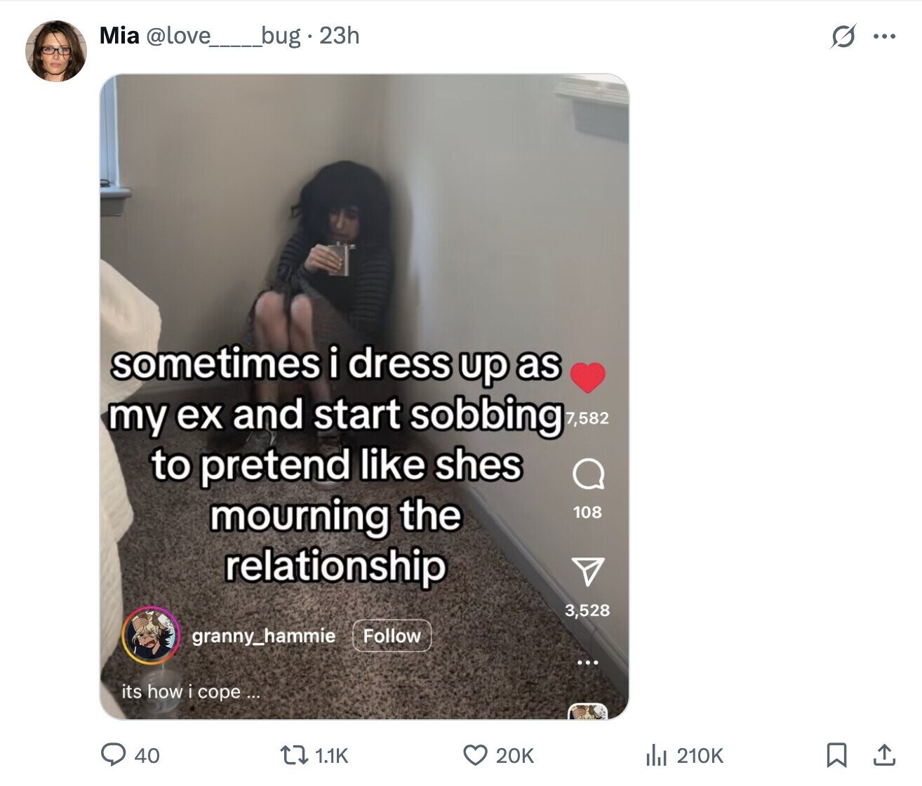 Mia @love__bug.23h s ... sometimes i dress up as my ex and start sobbing 7,582 to pretend like shes mourning the 108 relationship 3,528 granny_hammie Follow ... its how i cope ... 20K 40 1.1K del 210K