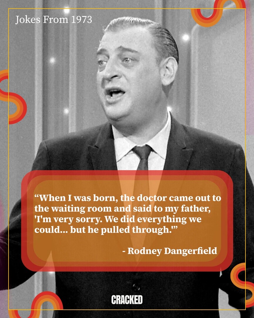 Jokes From 1973 When I was born, the doctor came out to the waiting room and said to my father, 'I'm very sorry. We did everything we could... but he pulled through. -Rodney Dangerfield CRACKED