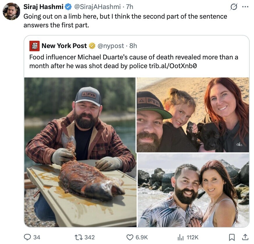 s ... Siraj Hashmi @SirajAHashmi • 7h Going out on a limb here, but think the second part of the sentence answers the first part. NEW YORK New York Post POST @nypost . 8h Food influencer Michael Duarte's cause of death revealed more than a month after he was shot dead by police trib.al/OotXnb0 A FYR A FYR alo 34 342 6.9K 112K 