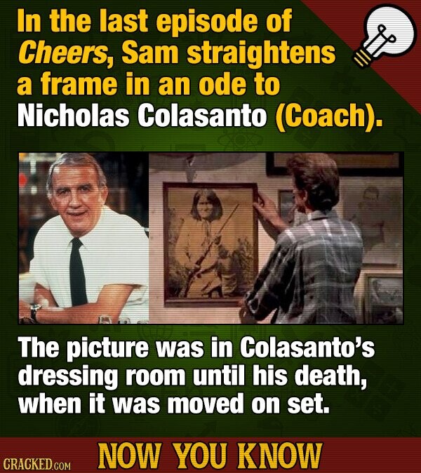 In the last episode of Cheers, Sam straightens a frame in an ode to Nicholas Colasanto (Coach). The picture was in Colasanto's dressing room until his