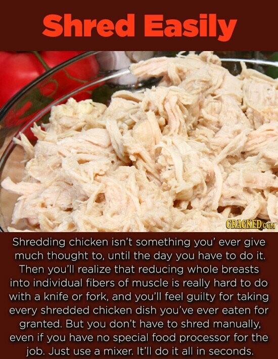 Shred Easily GRACKEDcO Shredding chicken isn't something you' ever give much thought to, until the day you have to do it. Then you'll realize that reducing whole breasts into individual fibers of muscle is really hard to do with a knife or fork, and you'll feel guilty for taking every