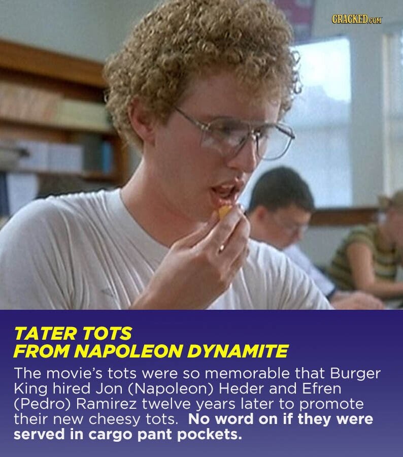 CRACKED.COM TATER TOTS FROM NAPOLEON DYNAMITE The movie's tots were so memorable that Burger King hired Jon (Napoleon) Heder and Efren (Pedro) Ramirez twelve years later to promote their new cheesy tots. No word on if they were served in cargo pant pockets.