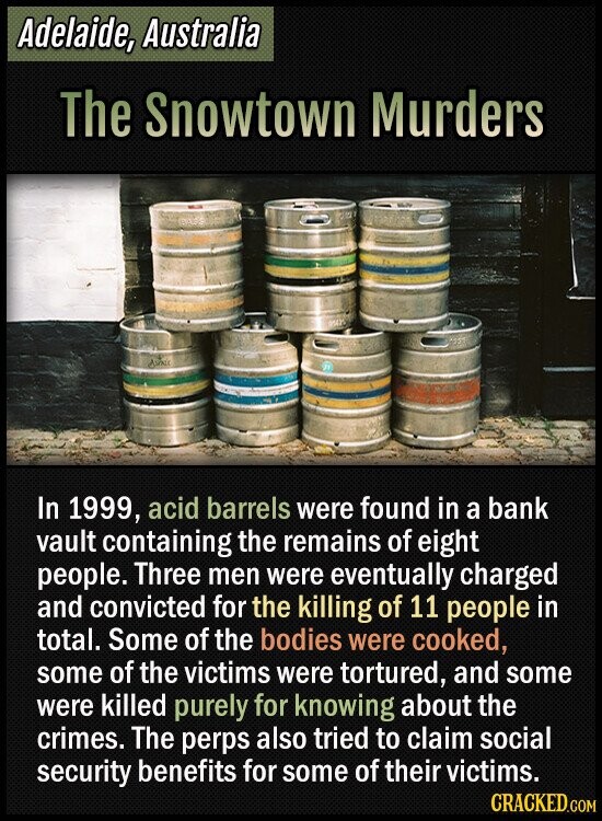 Adelaide, Australia The Snowtown Murders MAY ASPAIN In 1999, acid barrels were found in a bank vault containing the remains of eight people. Three men were eventually charged and convicted for the killing of 11 people in total. Some of the bodies were cooked, some of the victims were tortured, and some were killed purely for knowing about the crimes. The perps also tried to claim social security benefits for some of their victims. CRACKED.COM