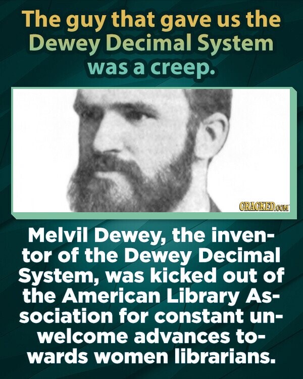 The guy that gave us the Dewey Decimal System was a creep. GRAGKED.COM Melvil Dewey, the inven- tor of the Dewey Decimal System, was kicked out of the American Library As- sociation for constant un- welcome advances to- wards women librarians.