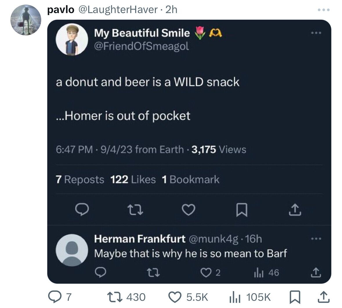 pavlo @LaughterHaver • 2h My Beautiful Smile @FriendOfSmeagol a donut and beer is a WILD snack ...Homer is out of pocket 6:47 PM 9/4/23 from Earth 3,175 Views 7 Reposts 122 Likes 1 Bookmark Herman Frankfurt @munk4g - 16h Maybe that is why he is so mean to Barf 2 46 7 105K 430 5.5K