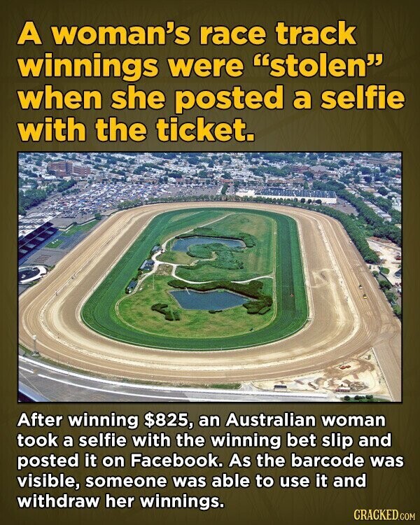 A woman's race track winnings were stolen when she posted a selfie with the ticket. After winning $825, an Australian woman took a selfie with the winning bet slip and posted it on Facebook. As the barcode was visible, someone was able to use it and withdraw her winnings. CRACKED.COM