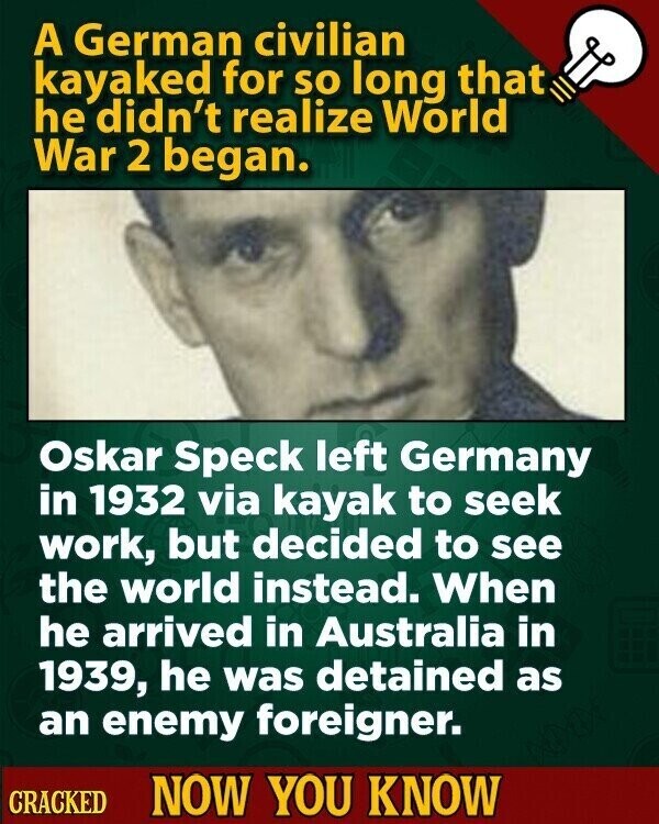 A German civilian kayaked for so long that he didn't realize World War 2 began. Oskar Speck left Germany in 1932 via kayak to seek work, but decided to see the world instead. When he arrived in Australia in 1939, he was detained as an enemy foreigner. CRACKED NOW YOU KNOW