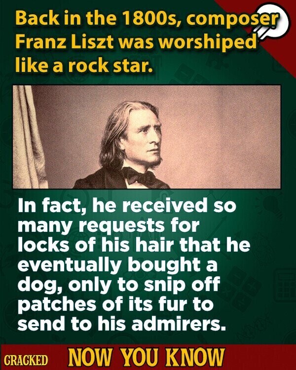 Back in the 1800s, composer Franz Liszt was worshiped like a rock star. In fact, he received so many requests for locks of his hair that he eventually bought a dog, only to snip off patches of its fur to send to his admirers. CRACKED NOW YOU KNOW