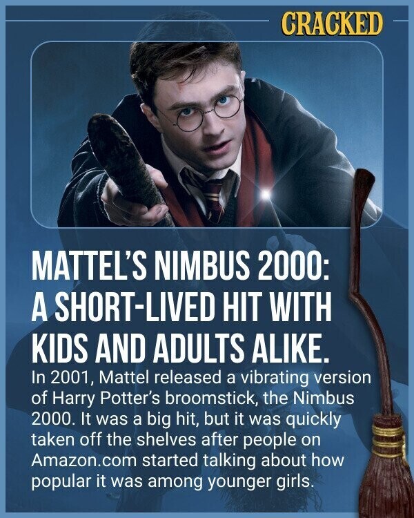 CRACKED MATTEL'S NIMBUS 2000: A SHORT-LIVED HIT WITH KIDS AND ADULTS ALIKE. In 2001, Mattel released a vibrating version of Harry Potter's broomstick, the Nimbus 2000. It was a big hit, but it was quickly taken off the shelves after people on Amazon.com started talking about how popular it was among younger girls.