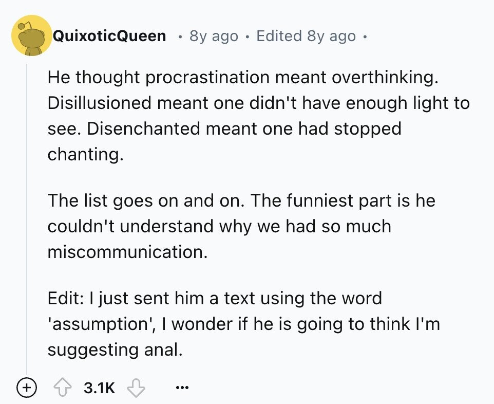 QuixoticQueen 8y ago Edited 8y ago Не thought procrastination meant overthinking. Disillusioned meant one didn't have enough light to see. Disenchanted meant one had stopped chanting. The list goes on and on. The funniest part is he couldn't understand why we had so much miscommunication. Edit: I just sent him a text using the word 'assumption', I wonder if he is going to think I'm suggesting anal. + 3.1K ...