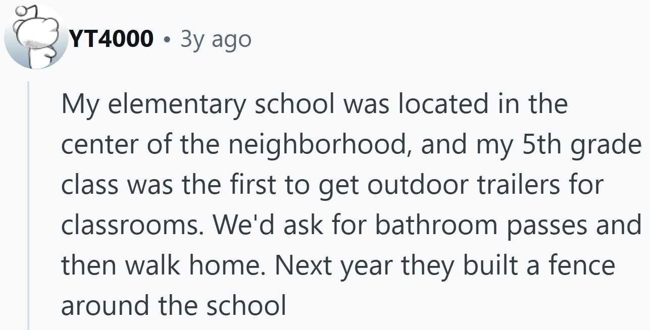 YT4000 . 3y ago My elementary school was located in the center of the neighborhood, and my 5th grade class was the first to get outdoor trailers for classrooms. We'd ask for bathroom passes and then walk home. Next year they built a fence around the school
