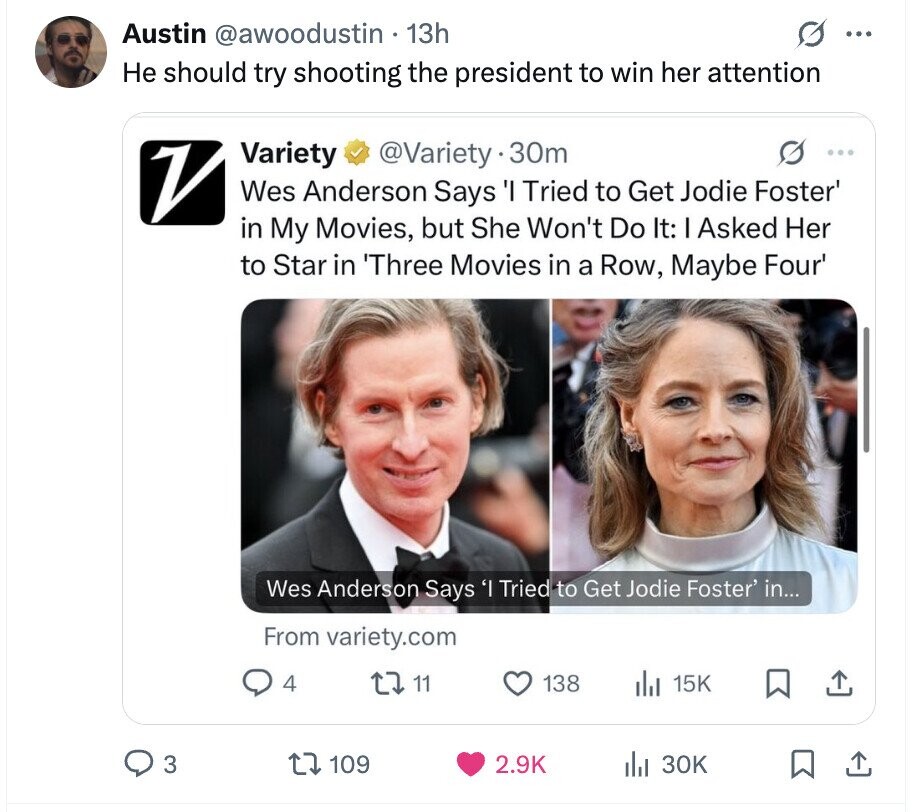 G ... Austin @awoodustin . 13h Не should try shooting the president to win her attention V Variety @Variety y.30m 0 ... Wes Anderson Says 'I Tried to Get Jodie Foster' in My Movies, but She Won't Do It: I Asked Her to Star in 'Three Movies in a Row, Maybe Four' Wes Anderson Says 'I Tried to Get Jodie Foster' in... From variety.com 4 11 138 15K 3 109 2.9K 30K