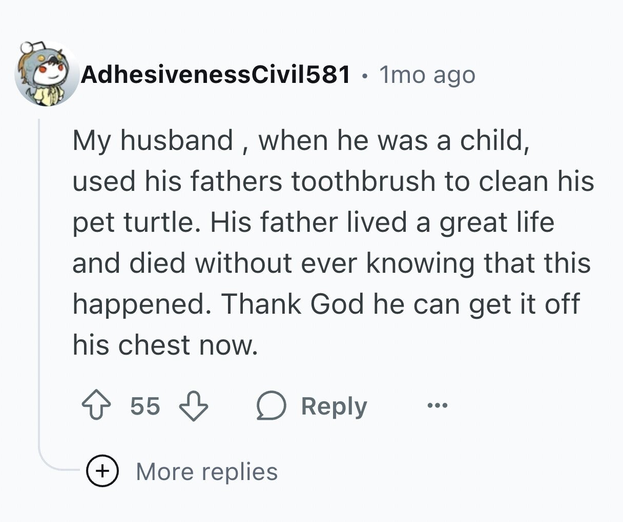 AdhesivenessCivil581 1mo ago My husband , when he was a child, used his fathers toothbrush to clean his pet turtle. His father lived a great life and died without ever knowing that this happened. Thank God he can get it off his chest now. 55 Reply ... + More replies
