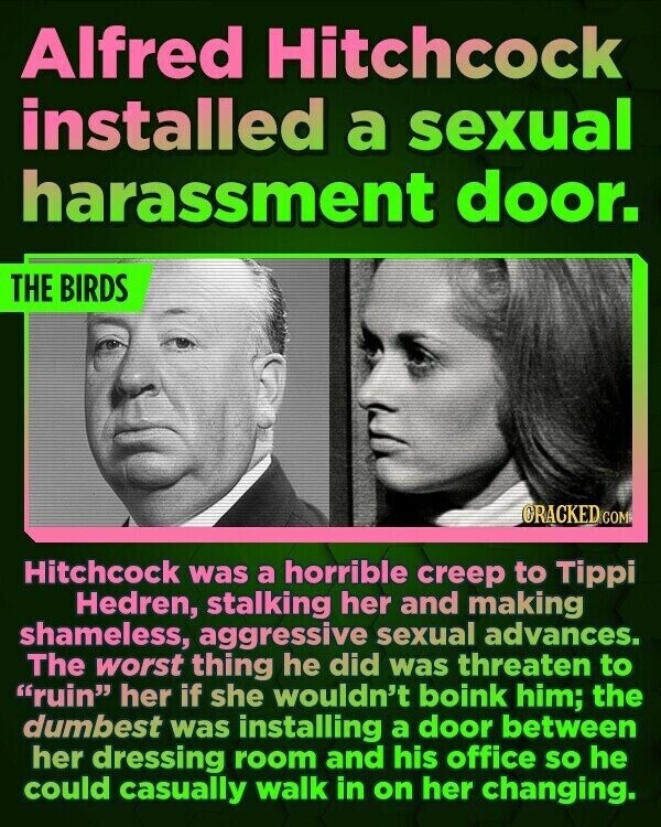 Alfred Hitchcock installed a sexual harassment door. THE BIRDS CRACKED.COM Hitchcock was a horrible creep to Tippi Hedren, stalking her and making shameless, aggressive sexual advances. The worst thing he did was threaten to ruin her if she wouldn't boink him; the dumbest was installing a door between her dressing room and his office so he could casually walk in on her changing.