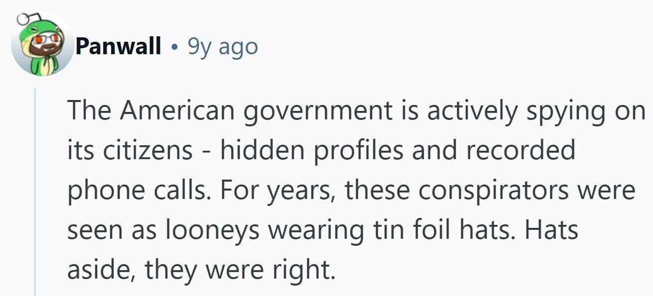 Panwall . 9y ago The American government is actively spying on its citizens - hidden profiles and recorded phone calls. For years, these conspirators were seen as looneys wearing tin foil hats. Hats aside, they were right.
