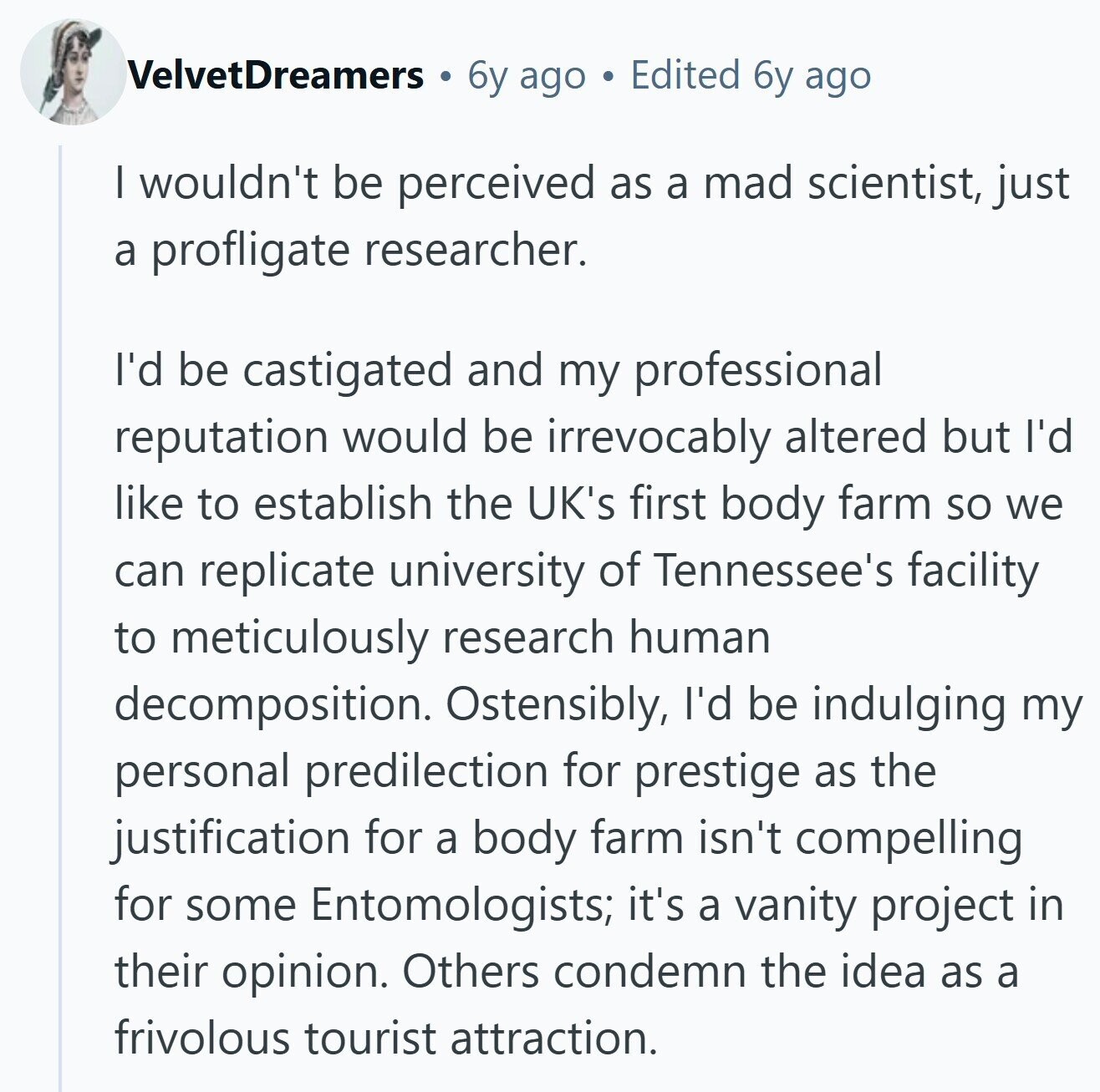 VelvetDreamers 6y ago Edited 6y ago I wouldn't be perceived as a mad scientist, just a profligate researcher. I'd be castigated and my professional reputation would be irrevocably altered but I'd like to establish the UK's first body farm so we can replicate university of Tennessee's facility to meticulously research human decomposition. Ostensibly, I'd be indulging my personal predilection for prestige as the justification for a body farm isn't compelling for some Entomologists; it's a vanity project in their opinion. Others condemn the idea as a frivolous tourist attraction.
