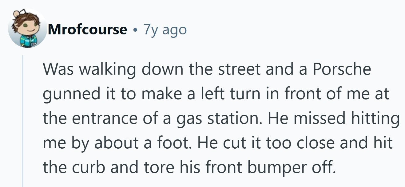 Mrofcourse 7y ago Was walking down the street and a Porsche gunned it to make a left turn in front of me at the entrance of a gas station. Не missed hitting me by about a foot. Не cut it too close and hit the curb and tore his front bumper off.