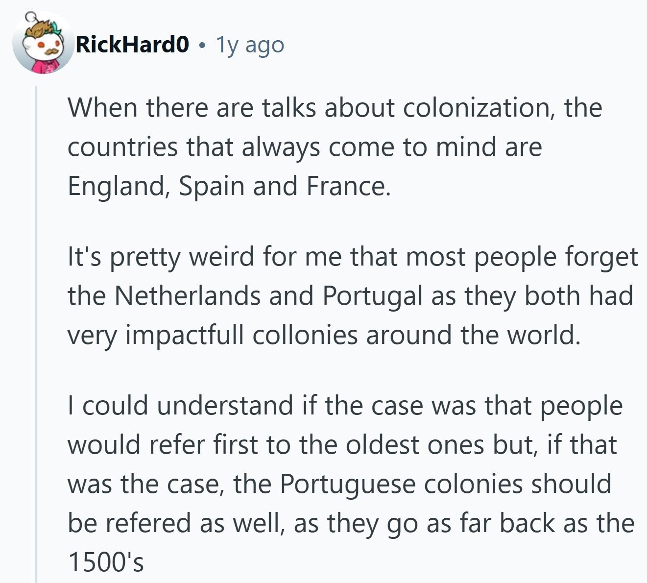 RickHard0 1y ago When there are talks about colonization, the countries that always come to mind are England, Spain and France. It's pretty weird for me that most people forget the Netherlands and Portugal as they both had very impactfull collonies around the world. I could understand if the case was that people would refer first to the oldest ones but, if that was the case, the Portuguese colonies should be refered as well, as they go as far back as the 1500's 