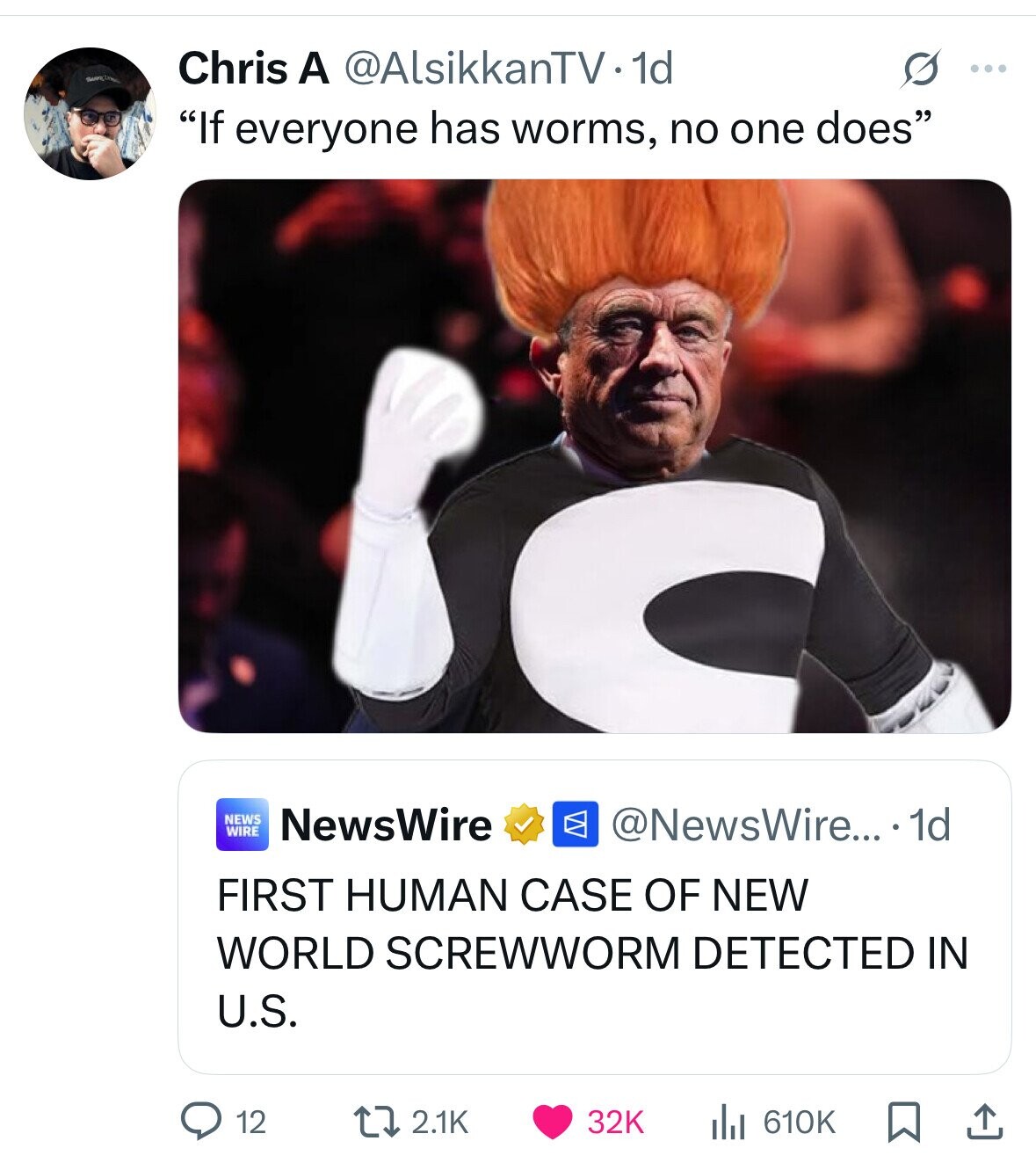 Chris A @AlsikkanTV1d G ... If everyone has worms, no one does NEWS WIRE NewsWire @NewsWire... 1d FIRST HUMAN CASE OF NEW WORLD SCREWWORM DETECTED IN U.S. 12 2.1K 32K 610K 