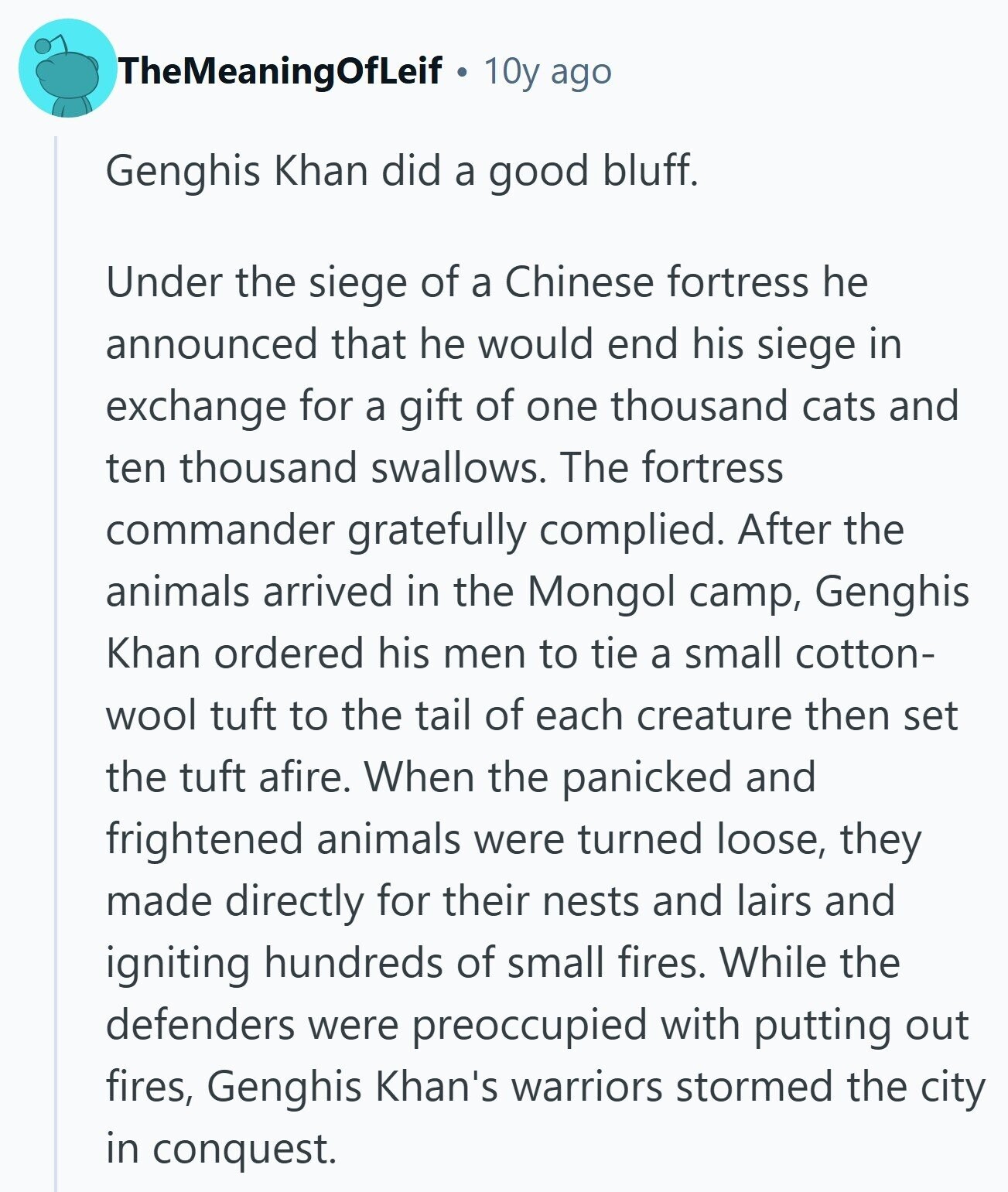 TheMeaningOfLeif 10y ago Genghis Khan did a good bluff. Under the siege of a Chinese fortress he announced that he would end his siege in exchange for a gift of one thousand cats and ten thousand swallows. The fortress commander gratefully complied. After the animals arrived in the Mongol camp, Genghis Khan ordered his men to tie a small cotton- wool tuft to the tail of each creature then set the tuft afire. When the panicked and frightened animals were turned loose, they made directly for their nests and lairs and igniting hundreds of small fires. While the defenders were 
